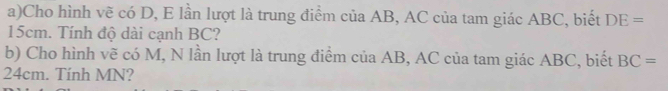 Cho hình vẽ có D, E lần lượt là trung điểm của AB, AC của tam giác ABC, biết DE=
15cm. Tính độ dài cạnh BC? 
b) Cho hình vẽ có M, N lần lượt là trung điểm của AB, AC của tam giác ABC, biết BC=
24cm. Tính MN?