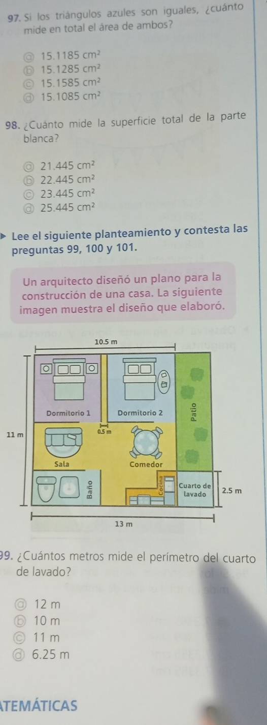 Si los triángulos azules son iguales, ¿cuánto
mide en total el área de ambos?
a 15.1185cm^2
15.1285cm^2
15.1585cm^2
15.1085cm^2
98. ¿Cuánto mide la superficie total de la parte
blanca?
21.445cm^2
22.445cm^2
23.445cm^2
25.445cm^2
Lee el siguiente planteamiento y contesta las
preguntas 99, 100 y 101.
Un arquitecto diseñó un plano para la
construcción de una casa. La siguiente
imagen muestra el diseño que elaboró.
1
99. ¿Cuántos metros mide el perímetro del cuarto
de lavado?
◎ 12 m
o 10 m
11 m
6.25 m
TEMÁTICAS