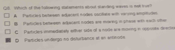 Which of the following statements about standing waves is not true?
A Particles between adjacent nodes oscillate with varying ampitudes
B Particles between adjacent nodes are moving in phase with each other
C Particles immediately either side of a node are moving in opposte direction
D Particles undergo no disturbance at an antinode.