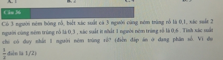 1 B. 2
Câu 36 
Có 3 người ném bóng rồ, biết xác suất cả 3 người cùng ném trúng rổ là 0, 1, xác suất 2
người cùng ném trúng rỗ là 0, 3 , xác suất ít nhất 1 người ném trúng rỗ là 0, 6. Tinh xác suất 
chi có duy nhất 1 người ném trúng rỗ? (điễn đáp án ở dạng phân số. Vi dụ
 1/2  điễn là 1/2)