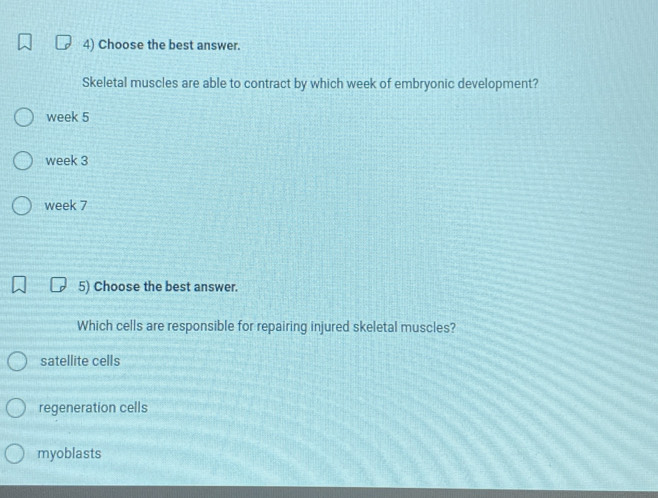 Choose the best answer.
Skeletal muscles are able to contract by which week of embryonic development?
week 5
week 3
week 7
5) Choose the best answer.
Which cells are responsible for repairing injured skeletal muscles?
satellite cells
regeneration cells
myoblasts