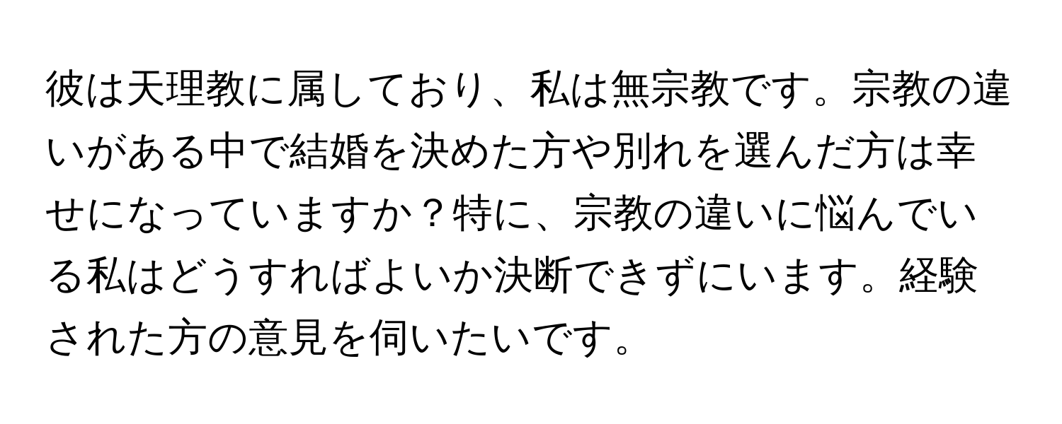 彼は天理教に属しており、私は無宗教です。宗教の違いがある中で結婚を決めた方や別れを選んだ方は幸せになっていますか？特に、宗教の違いに悩んでいる私はどうすればよいか決断できずにいます。経験された方の意見を伺いたいです。