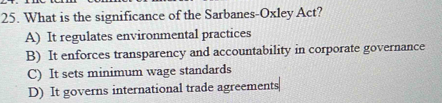 What is the significance of the Sarbanes-Oxley Act?
A) It regulates environmental practices
B) It enforces transparency and accountability in corporate governance
C) It sets minimum wage standards
D) It governs international trade agreements