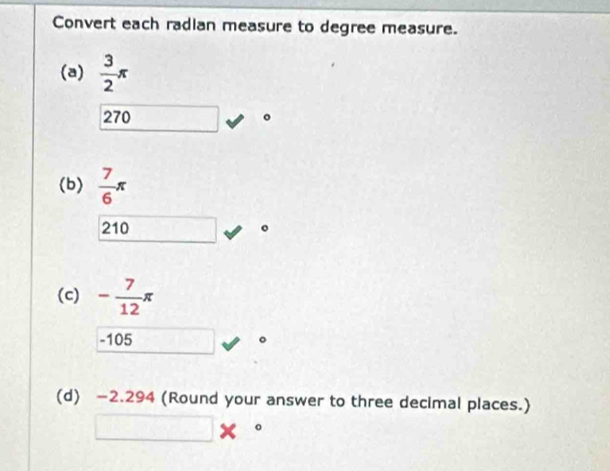 Convert each radian measure to degree measure.
(a)  3/2 π
270
(b)  7/6 π
210
(c) - 7/12 π
-105
(d) −2.294 (Round your answer to three decimal places.)
□ *°