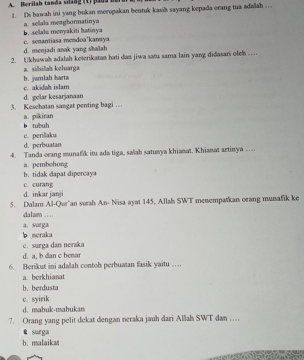 Berilah tanda silàng (x) pada h
1. Di bawah ini yang bukan merupakan bentuk kasih sayang kepada orang tua adalah …
a. selalu menghormatinya
B. selalu menyakiti hatinya
c. senantiasa mendoa’kannya
d. menjadi anak yang shalah
2. Ukhuwah adalah keterikatan hati dan jiwa satu sama lain yang didasari oleh …
a. silsilah keluarga
b. jumlah harta
c. akidah islam
d. gelar kesarjanaan
3. Kesehatan sangat penting bagi …
a. pikiran
b tubuh
c. perilaku
d. perbuatan
4. Tanda orang munafik itu ada tiga, salah satunya khianat. Khianat artinya …
a. pembohong
b. tidak dapat dipercaya
c. curang
d. inkar janji
5. Dalam Al-Qur’an surah An- Nisa ayat 145, Allah SWT menempatkan orang munafik ke
dalam …
a. surga
b neraka
c. surga dan neraka
d. a, b dan c benar
6. Berikut ini adalah contoh perbuatan fasik yaitu …
a. berkhianat
b. berdusta
c. syirik
d. mabuk-mabukan
7. Orang yang pelit dekat dengan neraka jauh dari Allah SWT dan …
a surga
b. malaikat