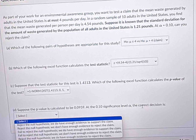 As part of your work for an environmental awareness group, you want to test a claim that the mean waste generated by
adults in the United States is at most 4 pounds per day. In a random sample of 10 adults in the United States, you find
that the mean waste generated per person per day is 4.54 pounds. Suppose it is known that the standard deviation for
the amount of waste generated by the population of all adults in the United States is 1.21 pounds. At alpha =0.10 , can you
reject the claim?
(a) Which of the following pairs of hypotheses are appropriate for this study? Ho: mu ≤ 4 vs Ha: mu >4 (claim)
(b) Which of the following excel function calculates the test statistic? z=(4.54-4)/(1.21/sqrt(10))
(c) Suppose that the test statistic for this test is 1.4113. Which of the following excel function calculates the p-vølue of
the test? =1 -NORM.DIST(1.4113, 0, 1,
(d) Suppose the p -value is calculated to be 0.0959. At the 0.10 significance level α, the correct decision is:
[ Select ]
Select
Reject the null hypothesis; we do have enough evidence to support the claim.
Reject the null hypothesis; we don't have enough evidence to reject the claim.
Fail to reject the null hypothesis; we do have enough evidence to support the claim.
Fail to reject the null hypothesis; we don't have enough evidence to reject the claim.
Reject the null hypothesis; we do have enough evidence to reject the claim.