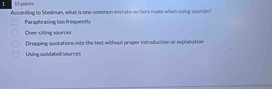 1 15 points
According to Stedman, what is one common mistake writers make when using sources?
Paraphrasing too frequently
Over-citing sources
Dropping quotations into the text without proper introduction or explanation
Using outdated sources