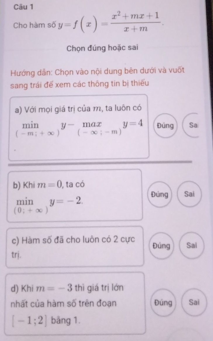 Cho hàm số y=f(x)= (x^2+mx+1)/x+m . 
Chọn đúng hoặc sai 
Hướng dẫn: Chọn vào nội dung bên dưới và vuốt 
sang trái đế xem các thông tin bị thiếu 
a) Với mọi giá trị của m, ta luôn có
limlimits _(-m;+∈fty )y-_(-∈fty ;-m)y=4 Đúng Sa 
b) Khi m=0 , ta có 
Đúng Sai 
min y=-2.
(0;+∈fty )
c) Hàm số đã cho luôn có 2 cực 
Đúng Sai 
trj. 
d) Khi m=-3 thì giá trị lớn 
nhất của hàm số trên đoạn Đúng Sai
[-1;2] băng 1.