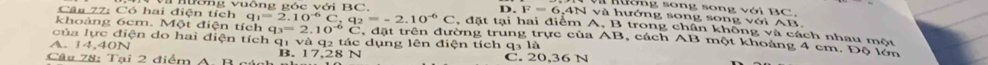 Có hai điện tích nông vuồng góc với BC,
nường song song với BC,
I . F=6, 4Nvee a à hướng song song với AB.
q_1=2.10^(-6)C, q_2=-2.10^(-6)C , đặt tại hai điểm A, B trong chân không và cách nhau một
khoảng 6cm. Một điện tích q_3=2.10^(-6)C.d ất trên đường trung trực của AB, cách AB một khoảng 4 cm. Độ lớn
của lực điện do hai diện tích qị và q2 tác dụng lên điện tích q1 là
A. 14,40N
Câu 78: Tại 2 điểm A B gúah B. 17, 28 N C. 20, 36 N