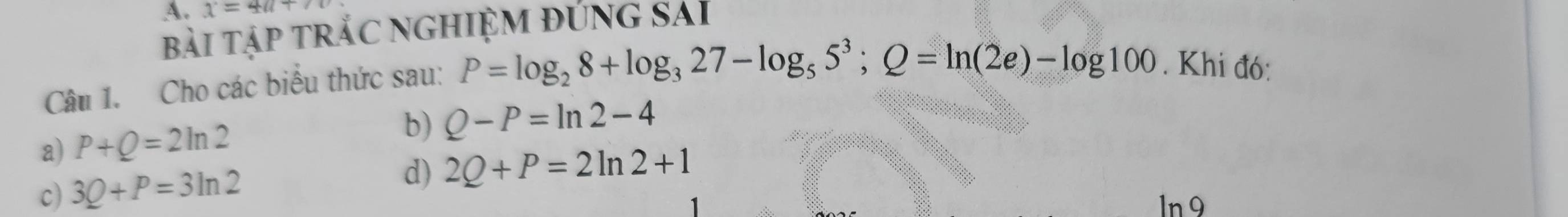 1=4a+
bài tập trắC NGHIỆM đƯnG SAI
Câu 1. Cho các biểu thức sau: P=log _28+log _327-log _55^3; Q=ln (2e)-log 100. Khi đó:
a) P+Q=2ln 2
b) Q-P=ln 2-4
c) 3Q+P=3ln 2 d) 2Q+P=2ln 2+1
ln 9