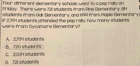 Four different elementary schools went to a pep rally on
Friday. There were 721 students from Pine Elementary, 614
students from Oak Elementary, and 699 from Maple Elementary.
If 2,754 students attended the pep rally, how many students
were from Sycamore Elementary?
A. 2,754 students
B. 720 students
C. 2,034 students
D. 721 students