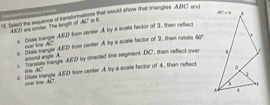 Select the sequence of transformations that would show that triangles ABC and
AED are similar The length of AC' is 6.
a. Dilate triangle ABD from center A by a scale factor of 2, then reflect
b Dilate triangle AED from center A by a scale factor of 2, then rotate 60°
over line AC
around angle A.
c. Translate trangle AED by directed line segment DC, then reflect over
line AC
d Dilate triangle AED from center A by a scale factor of 4, then reflect
over line AC