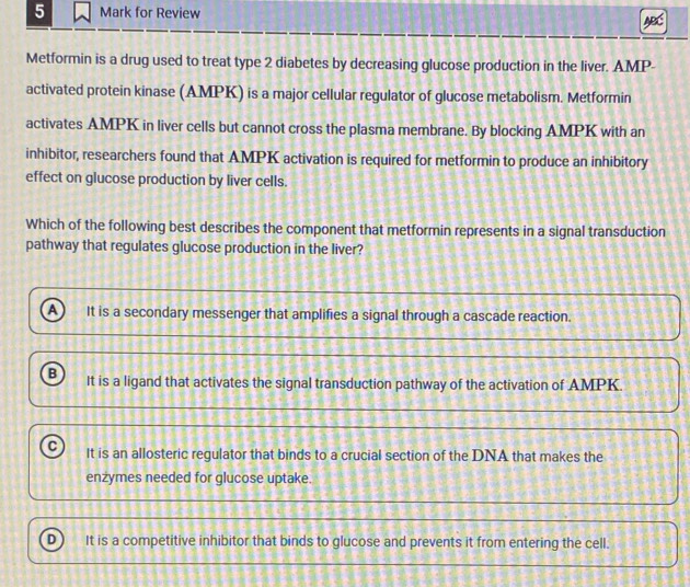 for Review
a
Metformin is a drug used to treat type 2 diabetes by decreasing glucose production in the liver. AMP-
activated protein kinase (AMPK) is a major cellular regulator of glucose metabolism. Metformin
activates AMPK in liver cells but cannot cross the plasma membrane. By blocking AMPK with an
inhibitor, researchers found that AMPK activation is required for metformin to produce an inhibitory
effect on glucose production by liver cells.
Which of the following best describes the component that metformin represents in a signal transduction
pathway that regulates glucose production in the liver?
a It is a secondary messenger that amplifies a signal through a cascade reaction.
B It is a ligand that activates the signal transduction pathway of the activation of AMPK.
C It is an allosteric regulator that binds to a crucial section of the DNA that makes the
enzymes needed for glucose uptake.
D It is a competitive inhibitor that binds to glucose and prevents it from entering the cell.