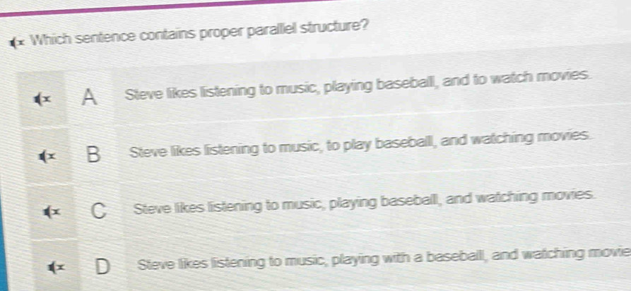 Which sentence contains proper parallel structure?
A Steve likes listening to music, playing baseballl, and to watch movies.
B Steve likes listening to music, to play baseball, and watching movies.
CSteve likes listening to music, playing baseball, and watching movies.

Steve likes listening to music, playing with a baseball, and watching movie