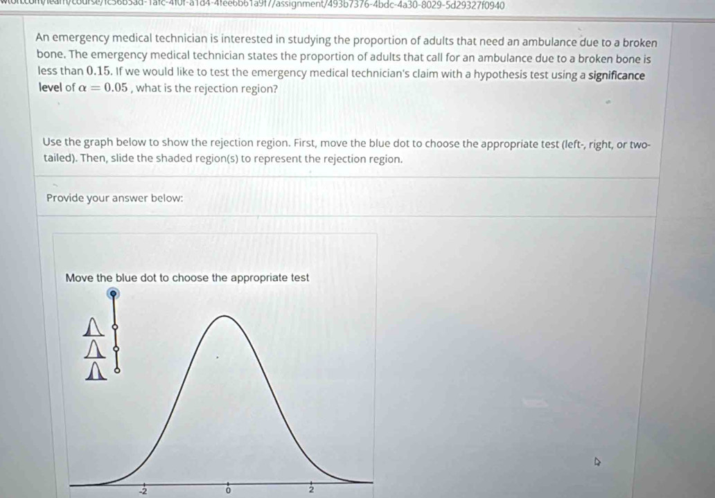 con/1ean/codfse7fc36b3ad-1afc-4f0f-a1d4-4fee6b61a9f7/assignment/493b7376-4bdc-4a30-8029-5d29327f0940 
An emergency medical technician is interested in studying the proportion of adults that need an ambulance due to a broken 
bone. The emergency medical technician states the proportion of adults that call for an ambulance due to a broken bone is 
less than 0.15. If we would like to test the emergency medical technician's claim with a hypothesis test using a significance 
level of alpha =0.05 , what is the rejection region? 
Use the graph below to show the rejection region. First, move the blue dot to choose the appropriate test (left-, right, or two- 
tailed). Then, slide the shaded region(s) to represent the rejection region. 
Provide your answer below:
-2
2