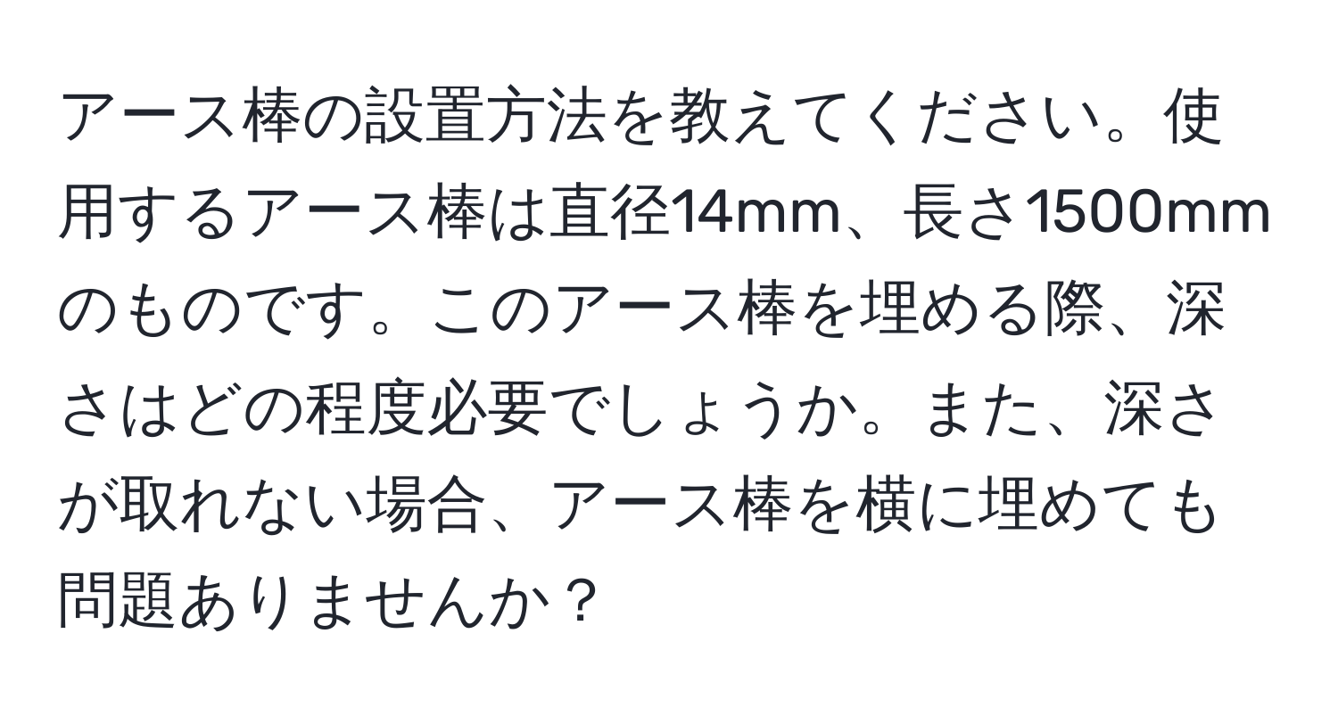 アース棒の設置方法を教えてください。使用するアース棒は直径14mm、長さ1500mmのものです。このアース棒を埋める際、深さはどの程度必要でしょうか。また、深さが取れない場合、アース棒を横に埋めても問題ありませんか？