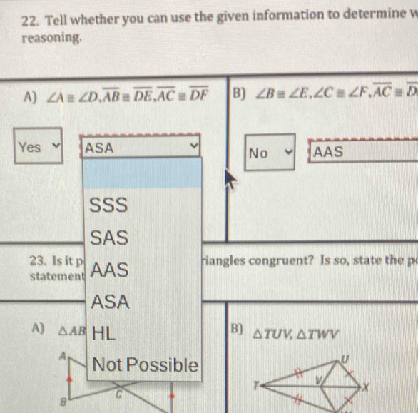 Tell whether you can use the given information to determine w
reasoning.
A) ∠ Aequiv ∠ D, overline ABequiv overline DE, overline ACequiv overline DF B) ∠ B≌ ∠ E, ∠ C≌ ∠ F, overline ACequiv overline D
Yes ASA AAS
No
SSS
SAS
23. Is it p riangles congruent? Is so , state the p
statement AAS
ASA
A) △ AB HL
B) △ TUV, △ TWV
A Not Possible
B
C