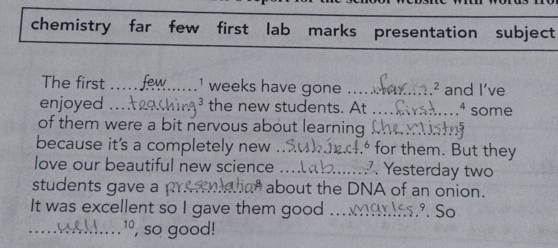 chemistry far few first lab marks presentation subject 
The first _ 1 weeks have gone _and I’ve 
2 a 
enjoyed __the new students. At _some 
4 
of them were a bit nervous about learning_ 
because it's a completely new _4.º for them. But they 
love our beautiful new science_ 
7. Yesterday two 
students gave a _ about the DNA of an onion. 
It was excellent so I gave them good_ º. So 
_ 10 , so good!