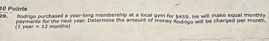 Rodrigo purchased a year-long membership at a local gym for $459. He will make equal monthly 
payments for the next year. Determine the amount of money Rodrigo will be charged per month. 
(1 year =12months)