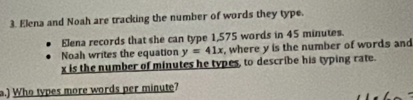 Elena and Noah are tracking the number of words they type. 
Elena records that she can type 1,575 words in 45 minutes. 
Noah writes the equation y=41x , where y is the number of words and
x is the number of minutes he types, to describe his typing rate. 
a.) Who types more words per minute?