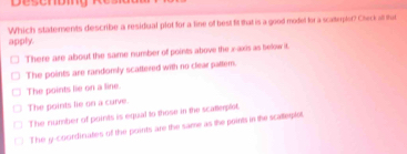 Which statements describe a residual plot for a line of best fit that is a good model for a scatterplor? Check all that
apply.
There are about the same number of points above the x-axis as below it.
The points are randomly scattered with no clear pattem.
The points lie on a line.
The points lie on a curve.
The number of points is equal to those in the scatleplst.
The y -courdinates of the points are the same as the points in the scatlerplet.