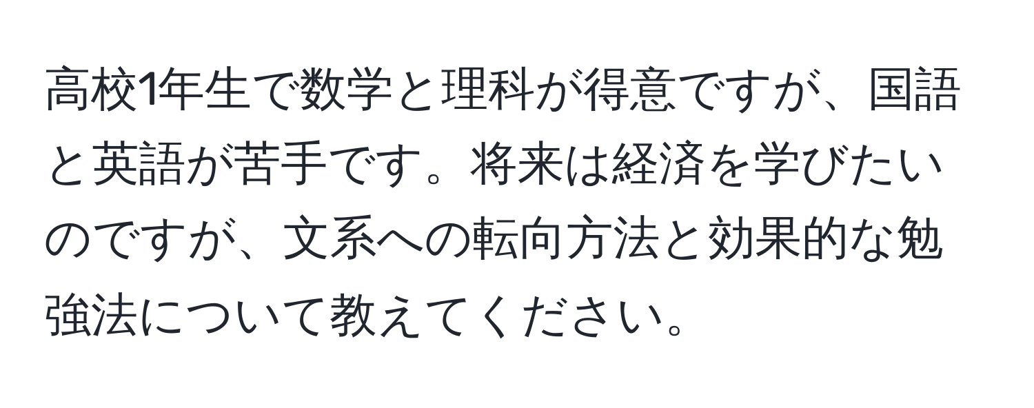 高校1年生で数学と理科が得意ですが、国語と英語が苦手です。将来は経済を学びたいのですが、文系への転向方法と効果的な勉強法について教えてください。