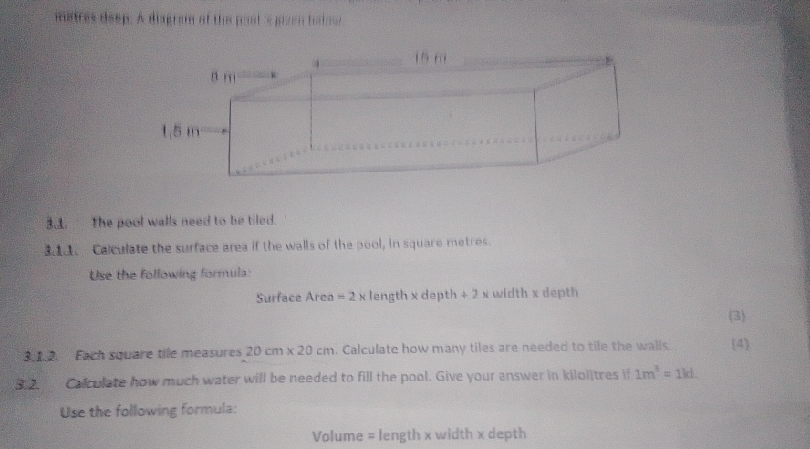 metres deep. A diagram of the pool is given helow 
3.1. The pool walls need to be tiled. 
. Calculate the surface area if the walls of the pool, in square metres. 
Use the following formula: 
Surface Area =2x length x depth +2x width x depth 
(3) 
3.1.2. Each square tile measures 20cm* 20cm. Calculate how many tiles are needed to tile the walls. (4 
. Calculate how much water will be needed to fill the pool. Give your answer in kilolitres if 1m^3=1kL
Use the following formula:
Volume = length x width x depth