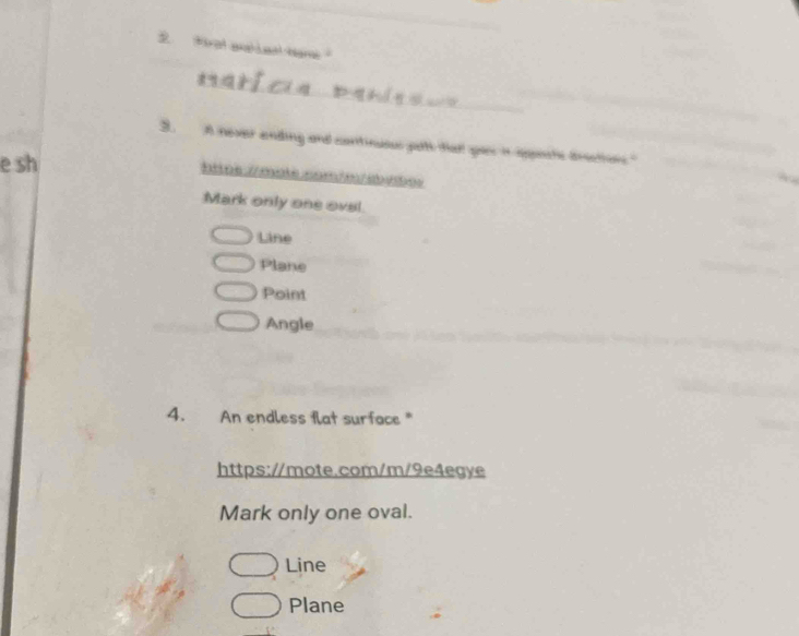 Wrat aah Leal hame 
_ 
_ 
_ 
3. A never ending and continusus path that yos in appects brections." 
e sh 
lttos /malé com/o / a sbos 
Mark only one ovel. 
Line 
Plane 
Point 
Angle 
4. An endless flat surface * 
https://mote.com/m/9e4egye 
Mark only one oval. 
Line 
Plane
