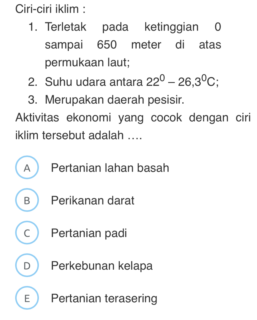 Ciri-ciri iklim :
1. Terletak pada ketinggian 0
sampai 650 meter di atas
permukaan laut;
2. Suhu udara antara 22^0-26,3^0C :
3. Merupakan daerah pesisir.
Aktivitas ekonomi yang cocok dengan ciri
iklim tersebut adalah ....
A Pertanian lahan basah
B Perikanan darat
c Pertanian padi
D Perkebunan kelapa
E Pertanian terasering