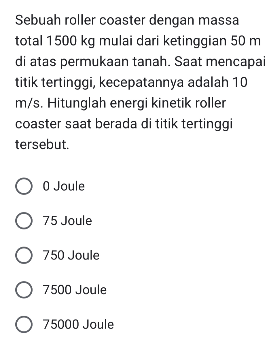 Sebuah roller coaster dengan massa
total 1500 kg mulai dari ketinggian 50 m
di atas permukaan tanah. Saat mencapai
titik tertinggi, kecepatannya adalah 10
m/s. Hitunglah energi kinetik roller
coaster saat berada di titik tertinggi
tersebut.
0 Joule
75 Joule
750 Joule
7500 Joule
75000 Joule