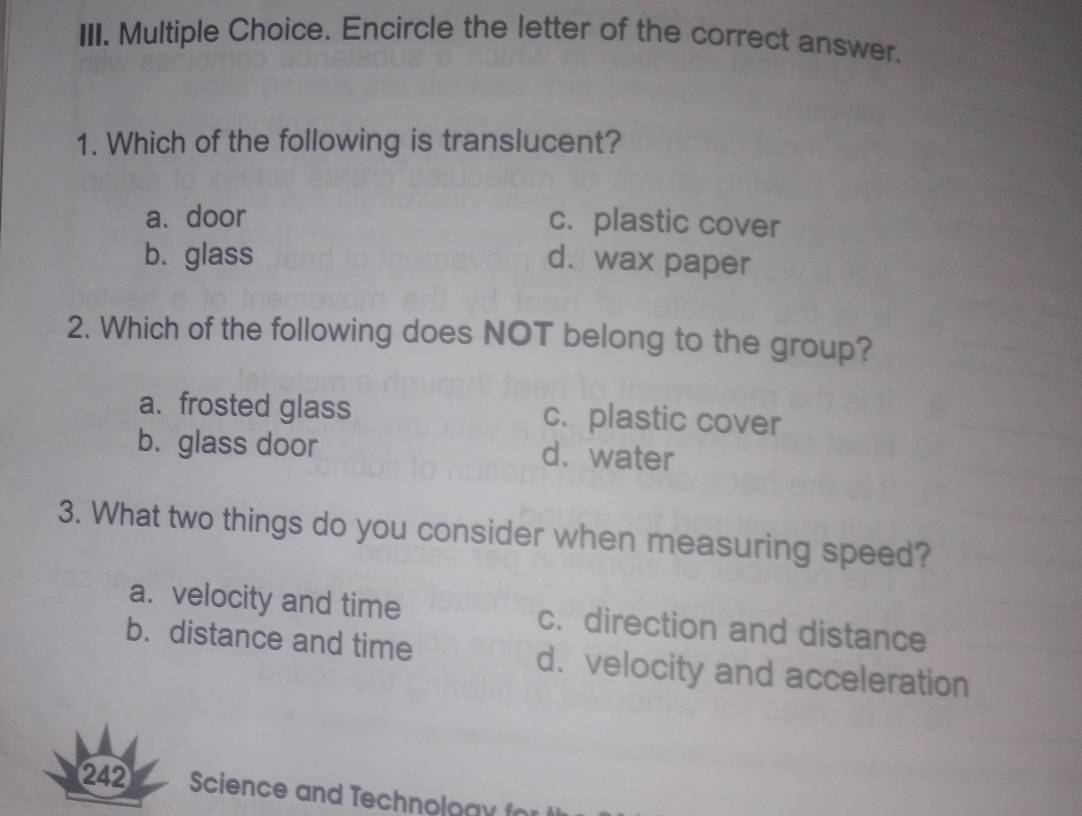 Encircle the letter of the correct answer.
1. Which of the following is translucent?
a. door c. plastic cover
b.glass d. wax paper
2. Which of the following does NOT belong to the group?
a. frosted glass c. plastic cover
b. glass door d.water
3. What two things do you consider when measuring speed?
a. velocity and time c. direction and distance
b. distance and time d. velocity and acceleration
242 Science and Technoloa y fr