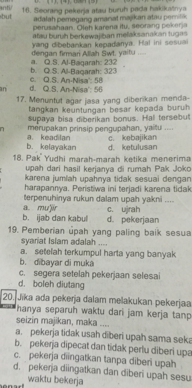 (1), (4), GAH (5)
anti/ 16. Seorang pekerja atau buruh pada hakikatnya
but adalah pemegang amanat majikan atau pemilik
perusahaan. Oleh karena itu, seorang pekerja
atau buruh berkewajiban melaksanakan tugas
yang dibebankan kepadanya. Hal ini sesuai
dengan firman Allah Swt, yaitu ....
a. Q.S. Al-Baqarah: 232
b. Q.S. Al-Baqarah: 323
c. Q.S. An-Nisa': 58
an d. Q.S. An-Nisa': 56
17. Menuntut agar jasa yang diberikan menda-
tangkan keuntungan besar kepada buruh
supaya bisa diberikan bonus. Hal tersebut
n merupakan prinsip pengupahan, yaitu ....
a. keadilan c. kebajikan
b. kelayakan d. ketulusan
18. Pak Yudhi marah-marah ketika menerima
upah dari hasil kerjanya di rumah Pak Joko
karena jumlah upahnya tidak sesuai dengan
harapannya. Peristiwa ini terjadi karena tidak
terpenuhinya rukun dalam upah yakni ....
a.  mu'jir c. ujrah
b. ijab dan kabul d. pekerjaan
19. Pemberian upah yang paling baik sesua
syariat Islam adalah ....
a. setelah terkumpul harta yang banyak
b. dibayar di muka
c. segera setelah pekerjaan selesai
d. boleh diutang
20. Jika ada pekerja dalam melakukan pekerjaa
hanya separuh waktu dari jam kerja tanp
seizin majikan, maka ....
a. pekerja tidak usah diberi upah sama seka
b. pekerja dipecat dan tidak perlu diberi upa
c. pekerja diingatkan tanpa diberi upah
d.  pekerja diingatkan dan diberi upah sesu
waktu bekerja