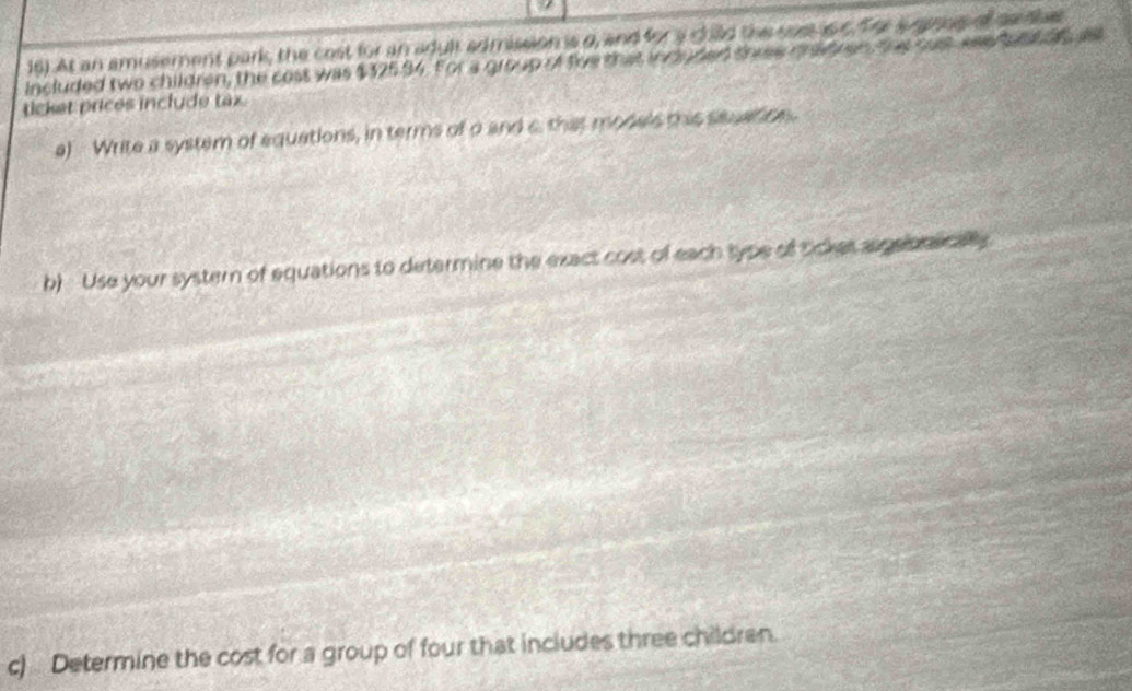 At an amusement park, the cost for an adult admission is o, and for a child the sos is c. for jugpnas of centbet 
included two children, the cost was $325.94. For a group of five that induded three md en, the cust wae tont os a 
ticket prices inclyde tax. 
a) Write a system of equations, in terms of a and c. that models this seuation. 
b) Use your systern of equations to determine the exact cost of each type of tickes aspeorecally 
c) Determine the cost for a group of four that inciudes three children.