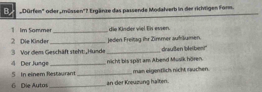 Dürfen" oder „müssen"? Ergänze das passende Modalverb in der richtigen Form. 
_ 
1 Im Sommer_ die Kinder viel Eis essen. 
2 Die Kinder _jeden Freitag ihr Zimmer aufräumen. 
3 Vor dem Geschäft steht: „Hunde _draußen bleiben!' 
4 Der Junge _nicht bis spät am Abend Musik hören. 
5 In einem Restaurant _man eigentlich nicht rauchen. 
6 Die Autos _an der Kreuzung halten.