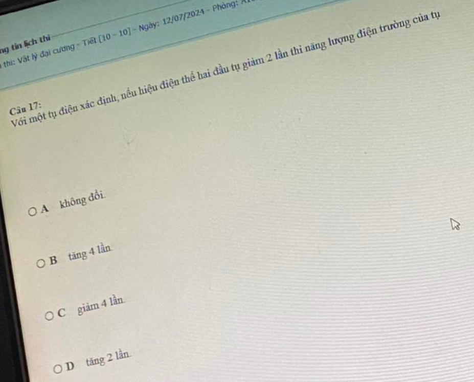 ng tin lịch thi [10 -10] - Ngày: 12/07/2024 - Phòng: Ả
thi: Vật lý đại cương - Tiết
Với một tụ điện xác định, nếu hiệu điện thể hai đầu tụ giảm 2 lần thỉ năng lượng điện trường của từ
Câu 17:
A không đổi.
B tăng 4 lần
C giảm 4 lần.
D tăng 2 lần