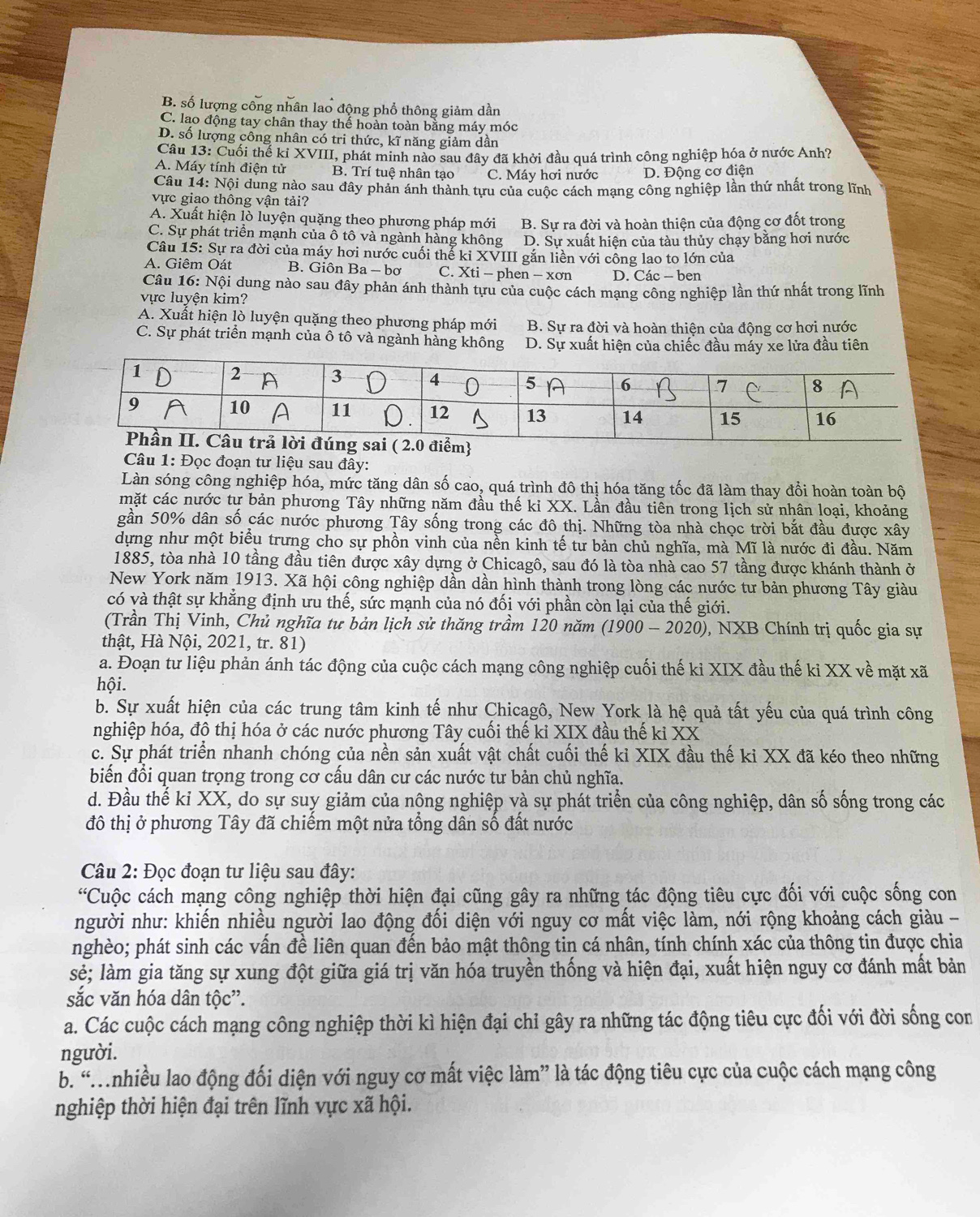 B. số lượng công nhân lao động phổ thông giảm dần
C. lao động tay chân thay thể hoàn toàn bằng máy móc
D. số lượng công nhân có tri thức, kĩ năng giảm dần
Câu 13: Cuối thể ki XVIII, phát minh nào sau đây đã khởi đầu quá trình công nghiệp hóa ở nước Anh?
A. Máy tính điện tử B. Trí tuệ nhân tạo C. Máy hơi nước D. Động cơ điện
Câu 14: Nội dung nào sau đây phản ánh thành tựu của cuộc cách mạng công nghiệp lần thứ nhất trong lĩnh
vực giao thông vận tải?
A. Xuất hiện lò luyện quặng theo phương pháp mới
C. Sự phát triển mạnh của ô tô và ngành hàng không B. Sự ra đời và hoàn thiện của động cơ đốt trong
D. Sự xuất hiện của tàu thủy chạy bằng hơi nước
Câu 15: Sự ra đời của máy hơi nước cuối thể kỉ XVIII gắn liền với công lao to lớn của
A. Giêm Oát B. Giôn Ba - bơ C. Xti - phen - xơn D. Các - ben
Câu 16: Nội dung nào sau đây phản ánh thành tựu của cuộc cách mạng công nghiệp lần thứ nhất trong lĩnh
vực luyện kim?
A. Xuất hiện lò luyện quặng theo phương pháp mới B. Sự ra đời và hoàn thiện của động cơ hơi nước
C. Sự phát triển mạnh của ô tô và ngành hàng không D. Sự xuất hiện của chiếc đầu máy xe lửa đầu tiên
Câu 1: Đọc đoạn tư liệu sau đây:
Làn sóng công nghiệp hóa, mức tăng dân số cao, quá trình đô thị hóa tăng tốc đã làm thay đổi hoàn toàn bộ
mặt các nước tư bản phương Tây những năm đầu thế ki XX. Lần đầu tiên trong lịch sử nhân loại, khoảng
gần 50% dân số các nước phương Tây sống trong các đô thị. Những tòa nhà chọc trời bắt đầu được xây
dựng như một biểu trưng cho sự phồn vinh của nền kinh tế tư bản chủ nghĩa, mà Mĩ là nước đi đầu. Năm
1885, tòa nhà 10 tầng đầu tiên được xây dựng ở Chicagô, sau đó là tòa nhà cao 57 tầng được khánh thành ở
New York năm 1913. Xã hội công nghiệp dần dần hình thành trong lòng các nước tư bản phương Tây giàu
có và thật sự khẳng định ưu thế, sức mạnh của nó đối với phần còn lại của thế giới.
(Trần Thị Vinh, Chủ nghĩa tư bản lịch sử thăng trầm 120 năm (1900 - 2020), NXB Chính trị quốc gia sự
thật, Hà Nội, 2021, tr. 81)
a. Đoạn tư liệu phản ánh tác động của cuộc cách mạng công nghiệp cuối thế kỉ XIX đầu thế kỉ XX về mặt xã
hội.
b. Sự xuất hiện của các trung tâm kinh tế như Chicagô, New York là hệ quả tất yếu của quá trình công
nghiệp hóa, độ thị hóa ở các nước phương Tây cuối thế kỉ XIX đầu thế ki XX
c. Sự phát triển nhanh chóng của nền sản xuất vật chất cuối thế kỉ XIX đầu thế kỉ XX đã kéo theo những
biến đổi quan trọng trong cơ cấu dân cư các nước tư bản chủ nghĩa.
d. Đầu thế kỉ XX, do sự suy giảm của nông nghiệp và sự phát triển của công nghiệp, dân số sống trong các
đô thị ở phương Tây đã chiếm một nửa tổng dân số đất nước
Câu 2: Đọc đoạn tư liệu sau đây:
'Cuộc cách mạng công nghiệp thời hiện đại cũng gây ra những tác động tiêu cực đối với cuộc sống con
người như: khiển nhiều người lao động đổi diện với nguy cơ mất việc làm, nới rộng khoảng cách giàu -
nghèo; phát sinh các vấn đề liên quan đến bảo mật thông tin cá nhân, tính chính xác của thông tin được chia
sẻ; làm gia tăng sự xung đột giữa giá trị văn hóa truyền thống và hiện đại, xuất hiện nguy cơ đánh mất bản
sắc văn hóa dân tộc”.
a. Các cuộc cách mạng công nghiệp thời kì hiện đại chỉ gây ra những tác động tiêu cực đối với đời sống con
người.
b. “nhiều lao động đối diện với nguy cơ mất việc làm” là tác động tiêu cực của cuộc cách mạng công
nghiệp thời hiện đại trên lĩnh vực xã hội.