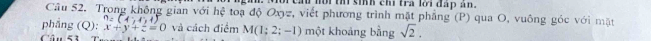 nồi th sinh chi tra lời đấp ản. 
Câu 52. Trong không gian với hệ toạ độ Oxyz, viết phương trình mặt phẳng (P) qua O, vuông góc với mặt
n=(1,1,1
phẳng (Q): x+y+z=0 và cách điểm M(1;2;-1) một khoảng bằng sqrt(2). 
Câu 53