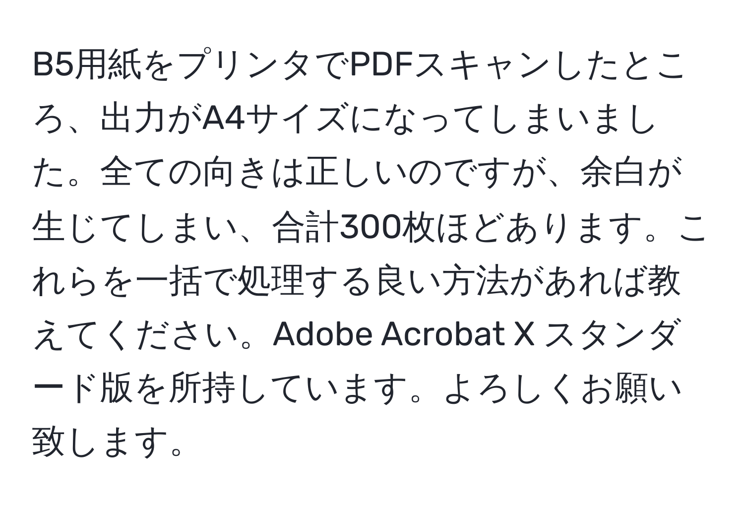 B5用紙をプリンタでPDFスキャンしたところ、出力がA4サイズになってしまいました。全ての向きは正しいのですが、余白が生じてしまい、合計300枚ほどあります。これらを一括で処理する良い方法があれば教えてください。Adobe Acrobat X スタンダード版を所持しています。よろしくお願い致します。