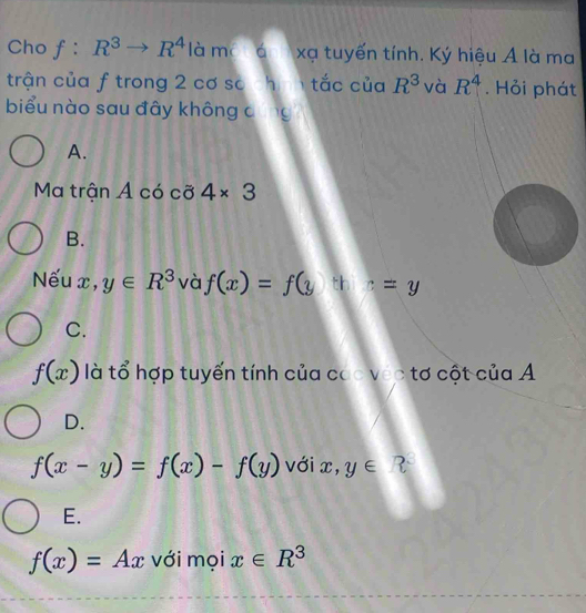 Cho f:R^3to R^4 là ma á xạ tuyến tính. Ký hiệu A là ma
trận của f trong 2 cơ so chan tắc của R^3 và R^4. Hỏi phát
biểu nào sau đây không dũng
A.
Ma trận A có cỡ 4* 3
B.
Nếu x, y∈ R^3 và f(x)=f(y th c=y
C.
f(x) là tổ hợp tuyến tính của cac véc tơ cột của A
D.
f(x-y)=f(x)-f(y) vớix, y∈ R
E.
f(x)=Ax với mọi x∈ R^3