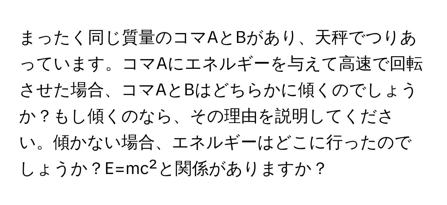 まったく同じ質量のコマAとBがあり、天秤でつりあっています。コマAにエネルギーを与えて高速で回転させた場合、コマAとBはどちらかに傾くのでしょうか？もし傾くのなら、その理由を説明してください。傾かない場合、エネルギーはどこに行ったのでしょうか？E=mc²と関係がありますか？