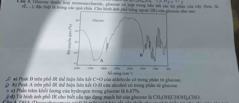 u_nH_2n-2O_4
Cầu 3. Glucose thuộc loại monosaccharide, glucose có mặt trong hầu hết các bộ phận của cây (hoa, lá,
rễ,.), đặc biệt là trong các quả chín. Cho hình ảnh phổ hồne như sau:
a) Peak B trên phổ IR thể hiện liên kết C=O của aldehyde có trong phân tử glucose.
b) Peak A trên phổ IR thể hiện liên kết O-H của alcohol có trong phân tử glucose.
c) Phần trăm khổi lượng của hydrogen trong glucose là 6,67%.
d) Từ hình ảnh phố IR cho biết cấu tạo dạng mạch hở của glucose là CH_2OH[CHOH]_4CHO.