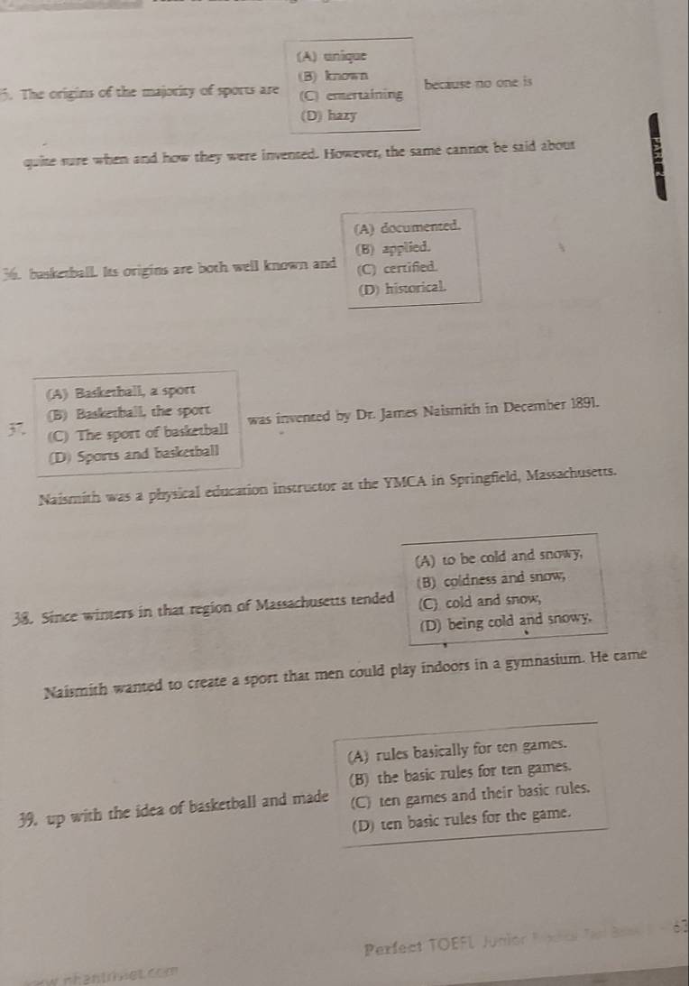 (A) unique
(B) known
. The origins of the majority of sports are (C) entertaining because no one is
(D) hazy
quite sure when and how they were invensed. However, the same cannot be said about
(A) documented.
(B) applied.
36. basketball. Its origins are both well known and (C) certified.
(D) historical.
(A) Basketball, a sport
(B) Basketball, the sport
(C) The sport of basketball was invented by Dr. James Naismith in December 1891.
(D) Sports and basketball
Naismith was a physical education instructor at the YMCA in Springfield, Massachusetts.
(A) to be cold and snowy,
(B) coldness and snow,
38. Since winters in that region of Massachusetts tended (C) cold and snow,
(D) being cold and snowy,
Naismith wanted to create a sport that men could play indoors in a gymnasium. He came
(A) rules basically for ten games.
(B) the basic rules for ten games.
39. up with the idea of basketball and made (C) ten games and their basic rules.
(D) ten basic rules for the game.
Perfect TOEFL Junior Pnecs Tar Bas - 67