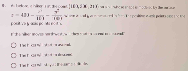 As before, a hiker is at the point (100,300,210) on a hill whose shape is modeled by the surface
z=400- x^2/100 - y^2/1000  , where x and y are measured in feet. The positive x-axis points east and the
positive y-axis points north.
If the hiker moves northwest, will they start to ascend or descend?
The hiker will start to ascend.
The hiker will start to descend.
The hiker will stay at the same altitude.