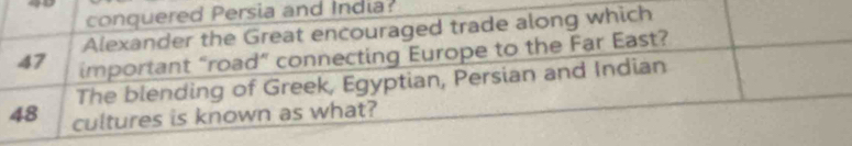 conquered Persia and India? 
Alexander the Great encouraged trade along which
47 important “road” connecting Europe to the Far East? 
The blending of Greek, Egyptian, Persian and Indian
48 cultures is known as what?