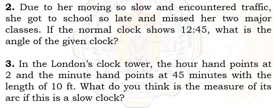 Due to her moving so slow and encountered traffic, 
she got to school so late and missed her two major 
classes. If the normal clock shows 12:45 , what is the 
angle of the given clock? 
3. In the London's clock tower, the hour hand points at
2 and the minute hand points at 45 minutes with the 
length of 10 ft. What do you think is the measure of its 
arc if this is a slow clock?