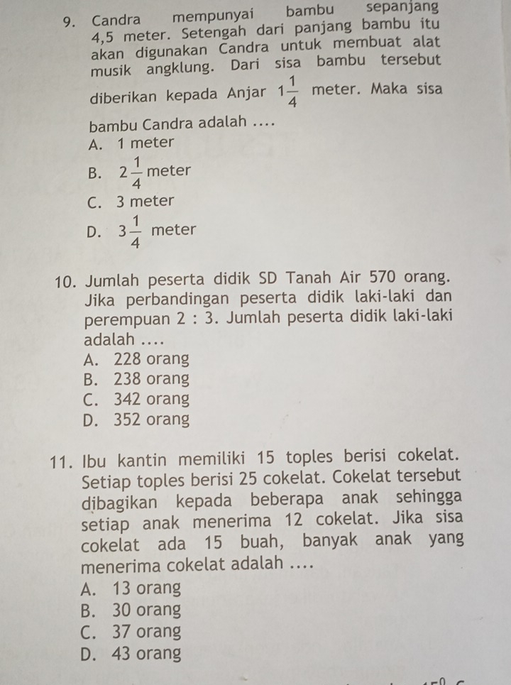 Candra mempunyai bambu sepanjang
4,5 meter. Setengah dari panjang bambu itu
akan digunakan Candra untuk membuat alat
musik angklung. Dari sisa bambu tersebut
diberikan kepada Anjar 1 1/4 meter. Maka sisa
bambu Candra adalah ...
A. 1 meter
B. 2 1/4  meter
C. 3 meter
D. 3 1/4  meter
10. Jumlah peserta didik SD Tanah Air 570 orang.
Jika perbandingan peserta didik laki-laki dan
perempuan 2:3. Jumlah peserta didik laki-laki
adalah ....
A. 228 orang
B. 238 orang
C. 342 orang
D. 352 orang
11. Ibu kantin memiliki 15 toples berisi cokelat.
Setiap toples berisi 25 cokelat. Cokelat tersebut
dibagikan kepada beberapa anak sehingga
setiap anak menerima 12 cokelat. Jika sisa
cokelat ada 15 buah, banyak anak yang
menerima cokelat adalah ....
A. 13 orang
B. 30 orang
C. 37 orang
D. 43 orang