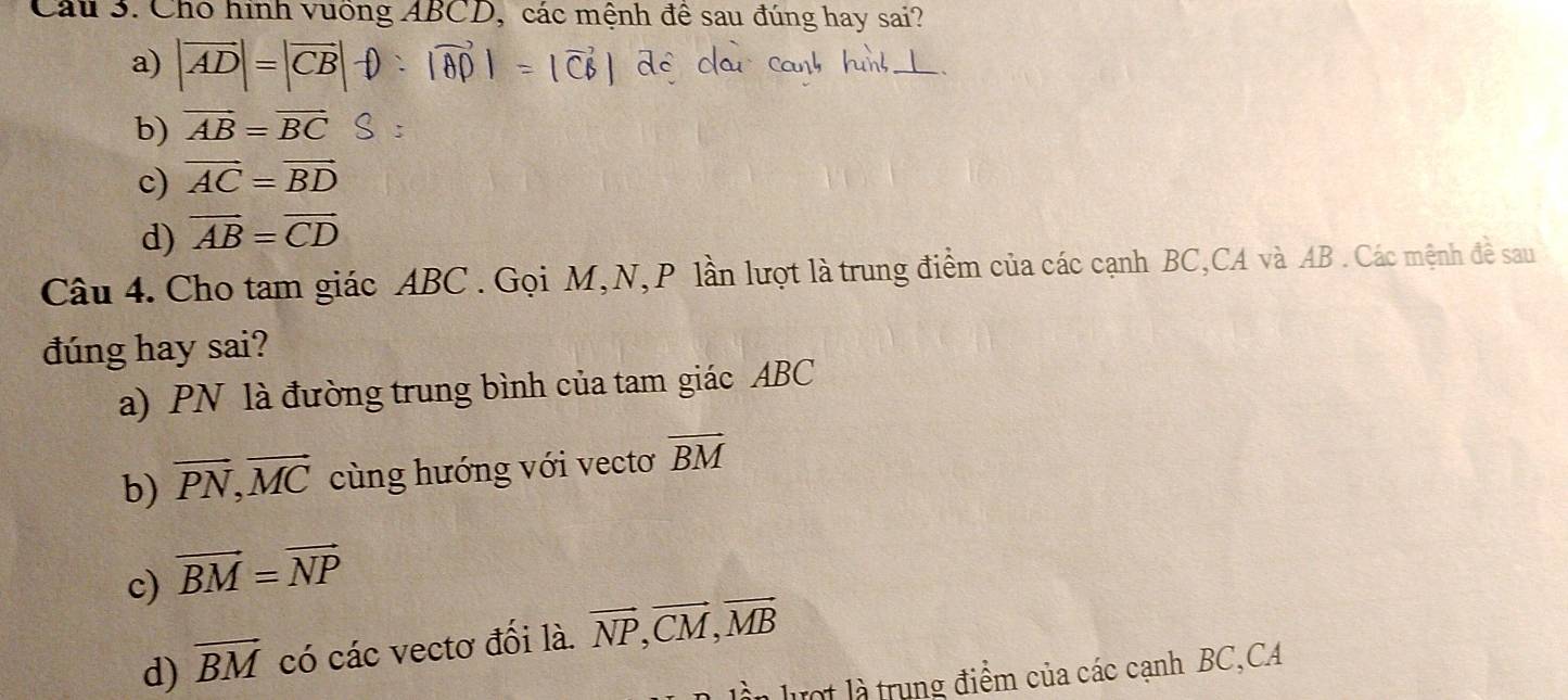 Cho hình vuống ABCD, các mệnh đề sau đúng hay sai?
a) |vector AD|=|vector CB|
b) vector AB=vector BC
c) vector AC=vector BD
d) vector AB=vector CD
Câu 4. Cho tam giác ABC. Gọi M, N, P lần lượt là trung điểm của các cạnh BC, CA và AB. Các mệnh đề sau
đúng hay sai?
a) PN là đường trung bình của tam giác ABC
b) vector PN, vector MC cùng hướng với vectơ vector BM
c) vector BM=vector NP
d) overline BM có các vectơ đối là. vector NP, vector CM, vector MB
n lượt là trung điểm của các cạnh BC,CA