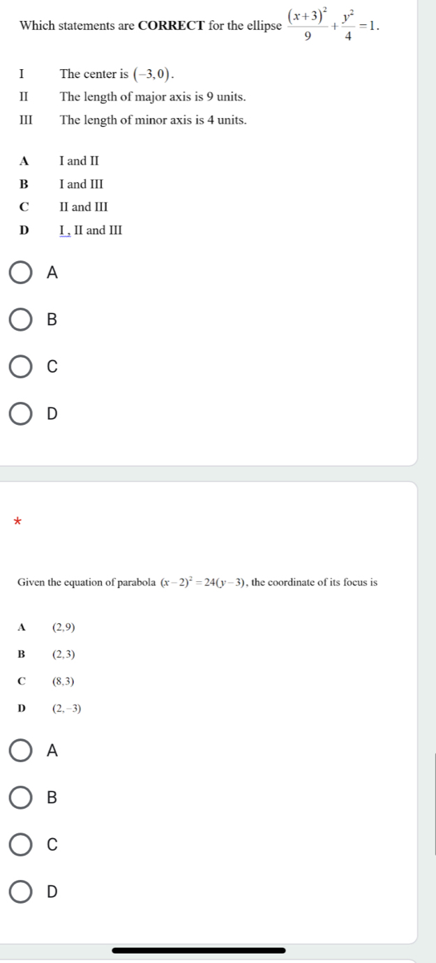 Which statements are CORRECT for the ellipse frac (x+3)^29+ y^2/4 =1. 
I The center is (-3,0). 
II The length of major axis is 9 units.
III The length of minor axis is 4 units.
A I and II
B£ I and III
C£ II and III
D₹ I , II and III
A
B
C
D
*
Given the equation of parabola (x-2)^2=24(y-3) , the coordinate of its focus is
A (2,9)
B (2,3)
C (8,3)
D (2,-3)
A
B
C
D