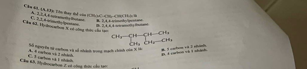 (A.13) : Tên thay thế của (CH_3)_3C-CH_2-CH(CH_3 ) 2 là
A. 2, 2, 4, 4 -tetramethylbutane. B. 2, 4, 4 -trimethylpentane.
C. 2, 2, 4 -trimethylpentane. D. 2, 4, 4, 4 -tetramethylbutane.
Câu 62. Hydrocarbon X có công thức cầu tạo: beginarrayr CH_3-CH-CH-CH_3 CH_3CH_2-CH_3endarray
Số nguyên tử carbon và số nhánh trong mạch chính của X là: B. 5 carbon và 2 nhánh.
A. 4 carbon và 2 nhánh.
D. 4 carbon và 1 nhánh.
C. 5 carbon và 1 nhánh.
Câu 63. Hydrocarbon Z có công thức cấu tạo: