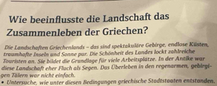 Wie beeinflusste die Landschaft das 
Zusammenleben der Griechen? 
Die Landschaften Griechenlands - das sind spektakuläre Gebirge, endlose Küsten, 
traumhafte Inseln und Sonne pur. Die Schönheit des Landes lockt zahlreiche 
Touristen an. Sie bildet die Grundlage für viele Arbeitsplätze. In der Antike war 
gen Tälern war nicht einfach. diese Landschaft eher Fluch als Segen. Das Überleben in den regenarmen, gebirgi- 
Untersuche, wie unter diesen Bedingungen griechische Stadtstaaten entstanden.